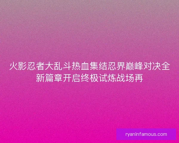 火影忍者大乱斗热血集结忍界巅峰对决全新篇章开启终极试炼战场再