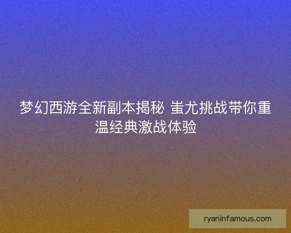 梦幻西游全新副本揭秘 蚩尤挑战带你重温经典激战体验